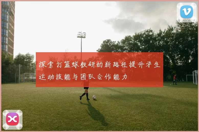 探索打篮球教研的新路径提升学生运动技能与团队合作能力