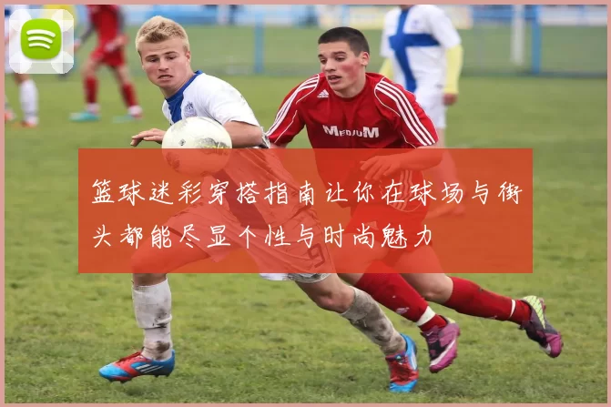 篮球迷彩穿搭指南让你在球场与街头都能尽显个性与时尚魅力