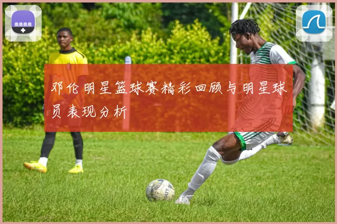 邓伦明星篮球赛精彩回顾与明星球员表现分析