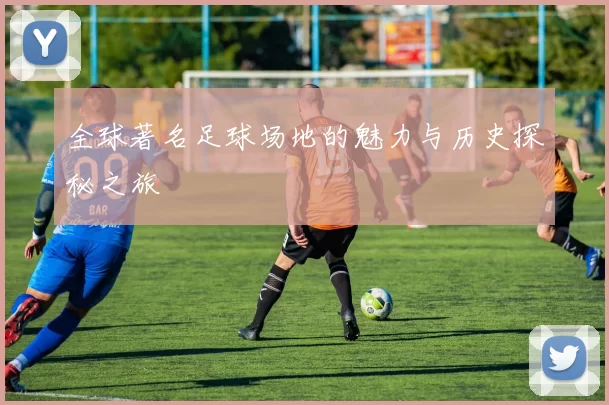 全球著名足球场地的魅力与历史探秘之旅
