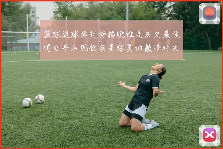 篮球进球排行榜揭晓谁是历史最佳得分手和现役明星球员的巅峰对决