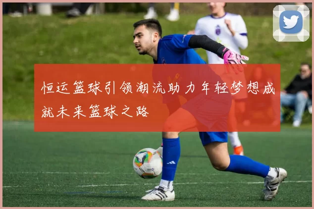 恒运篮球引领潮流助力年轻梦想成就未来篮球之路